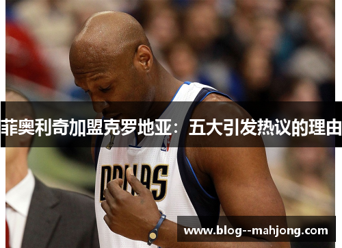 菲奥利奇加盟克罗地亚:五大引发热议的理由 菲奥利奇加盟克罗地亚:五大引发热议的理由