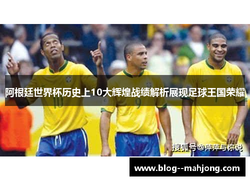 阿根廷世界杯历史上10大辉煌战绩解析展现足球王国荣耀