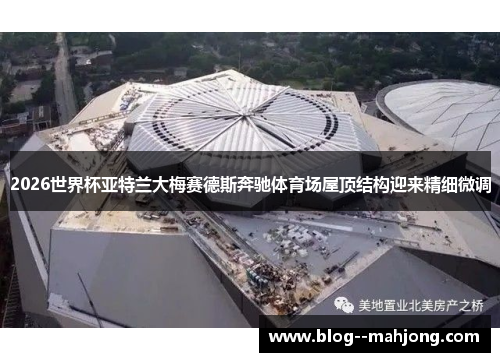 2026世界杯亚特兰大梅赛德斯奔驰体育场屋顶结构迎来精细微调