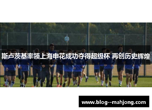 斯卢茨基率领上海申花成功夺得超级杯 再创历史辉煌 斯卢茨基率领上海申花成功夺得超级杯 再创历史辉煌