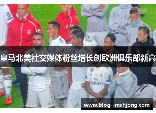 皇马北美社交媒体粉丝增长创欧洲俱乐部新高 皇马北美社交媒体粉丝增长创欧洲俱乐部新高