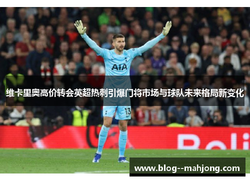 维卡里奥高价转会英超热刺引爆门将市场与球队未来格局新变化 维卡里奥高价转会英超热刺引爆门将市场与球队未来格局新变化