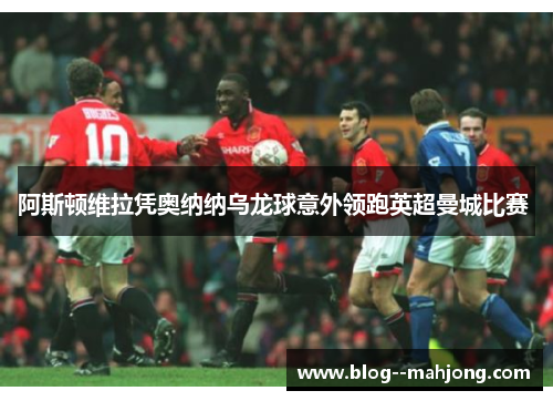 阿斯顿维拉凭奥纳纳乌龙球意外领跑英超曼城比赛 