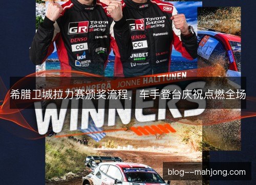 希腊卫城拉力赛颁奖流程，车手登台庆祝点燃全场