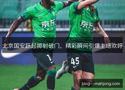 北京国安跃起掷射破门，精彩瞬间引爆主场欢呼