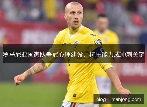 罗马尼亚国家队争冠心理建设，抗压能力成冲刺关键