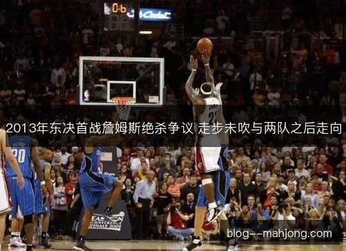 2013年东决首战詹姆斯绝杀争议 走步未吹与两队之后走向